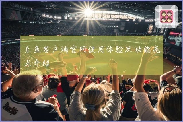 乐鱼客户端官网使用体验及功能亮点介绍