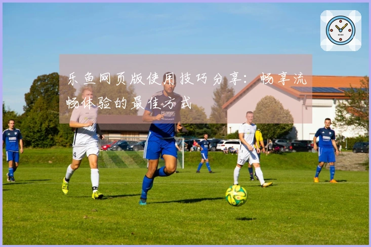 乐鱼网页版使用技巧分享：畅享流畅体验的最佳方式