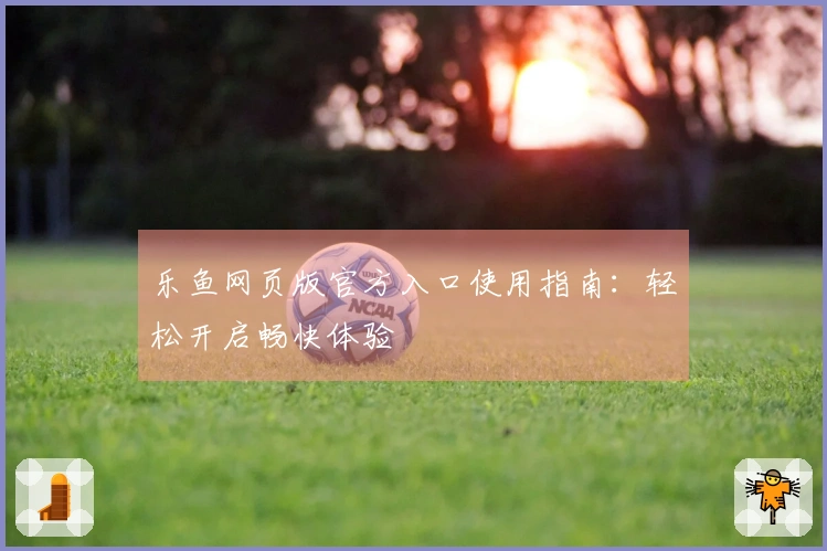 乐鱼网页版官方入口使用指南:轻松开启畅快体验