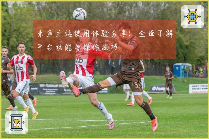 乐鱼主站使用体验分享:全面了解平台功能与操作技巧