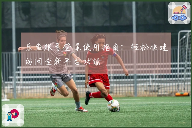 乐鱼账号登录使用指南：轻松快速访问全新平台功能