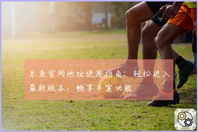 乐鱼官网地址使用指南：轻松进入最新版本，畅享丰富功能