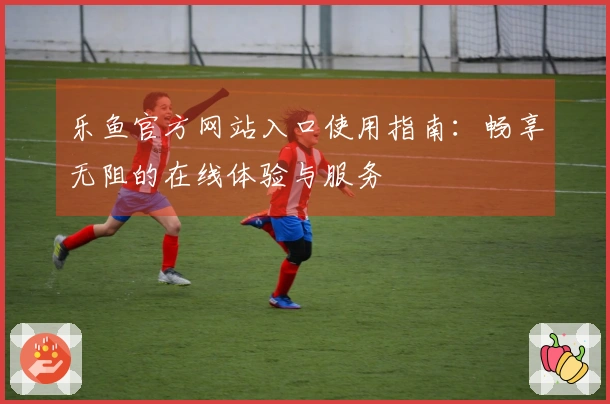 乐鱼官方网站入口使用指南：畅享无阻的在线体验与服务