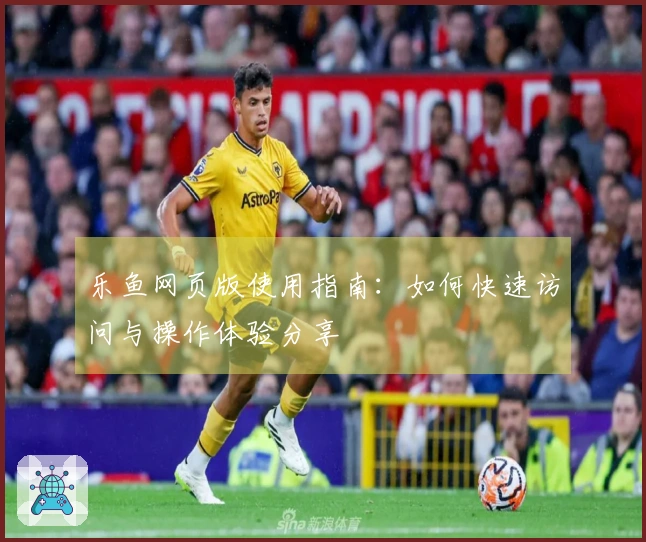 乐鱼网页版使用指南：如何快速访问与操作体验分享