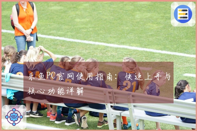 乐鱼PC官网使用指南：快速上手与核心功能详解