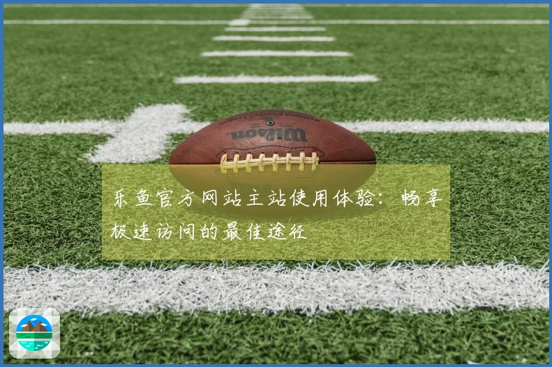 乐鱼官方网站主站使用体验：畅享极速访问的最佳途径