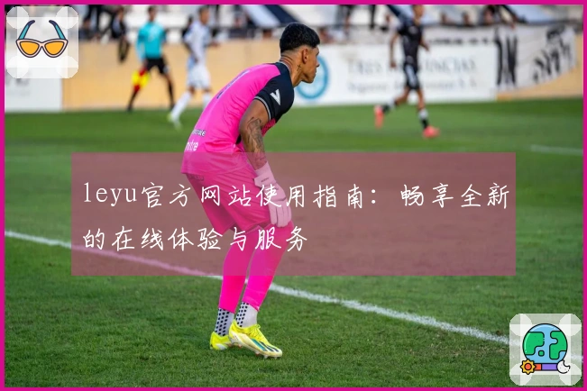 leyu官方网站使用指南：畅享全新的在线体验与服务