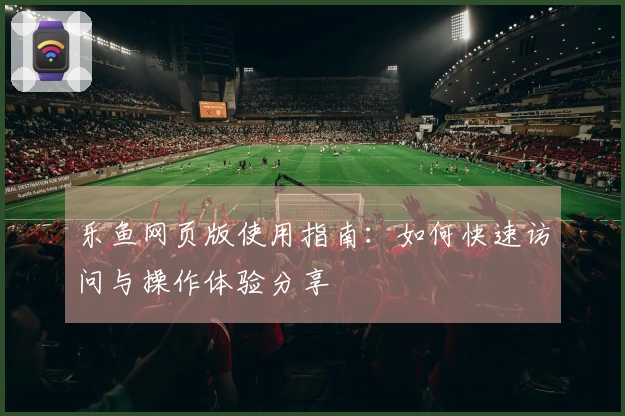 乐鱼网页版使用指南：如何快速访问与操作体验分享