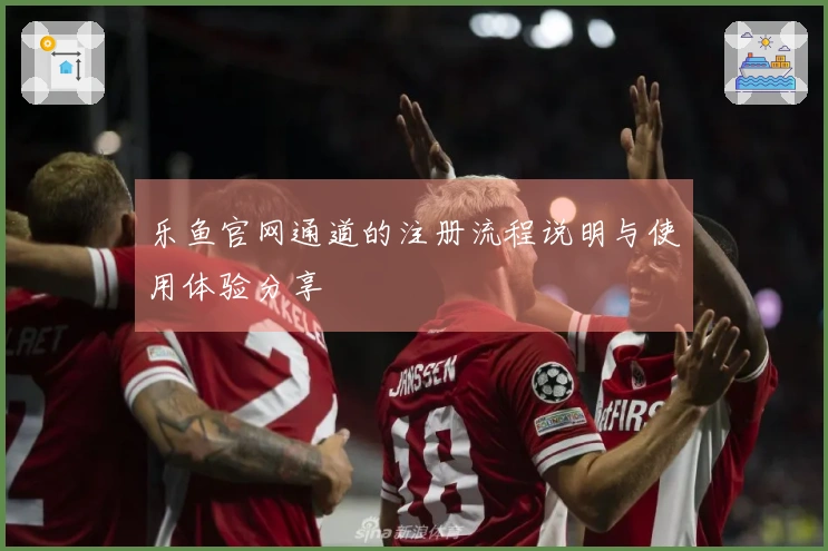 乐鱼官网通道的注册流程说明与使用体验分享