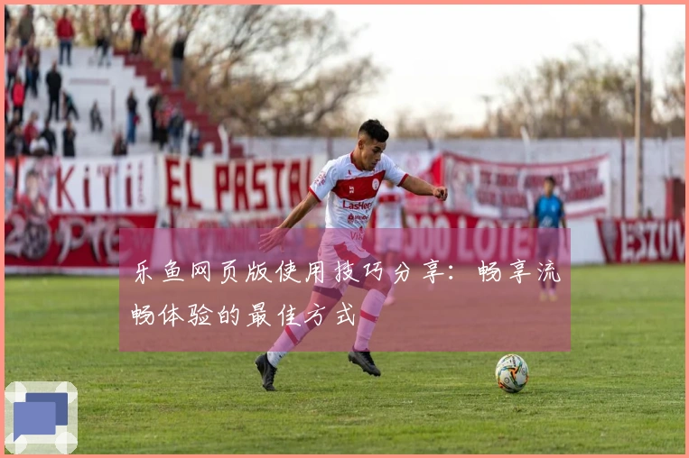 乐鱼网页版使用技巧分享:畅享流畅体验的最佳方式