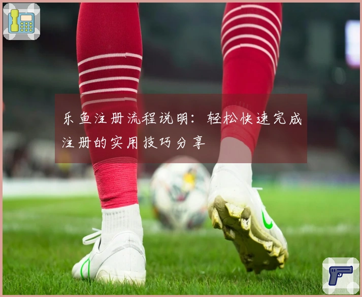 乐鱼注册流程说明：轻松快速完成注册的实用技巧分享