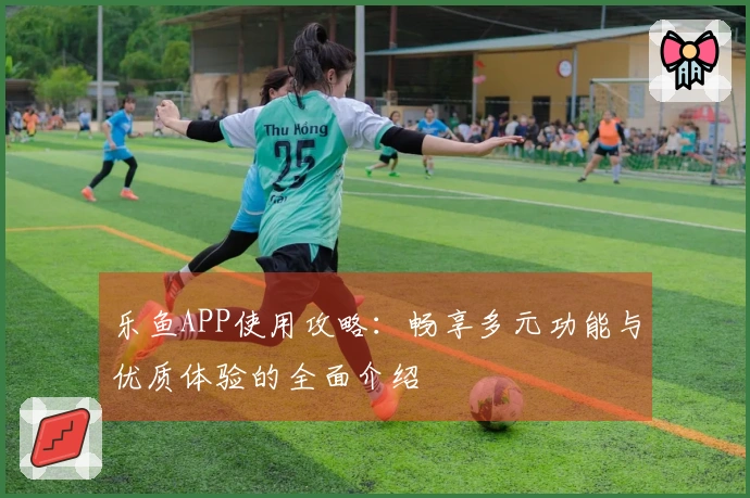 乐鱼APP使用攻略:畅享多元功能与优质体验的全面介绍