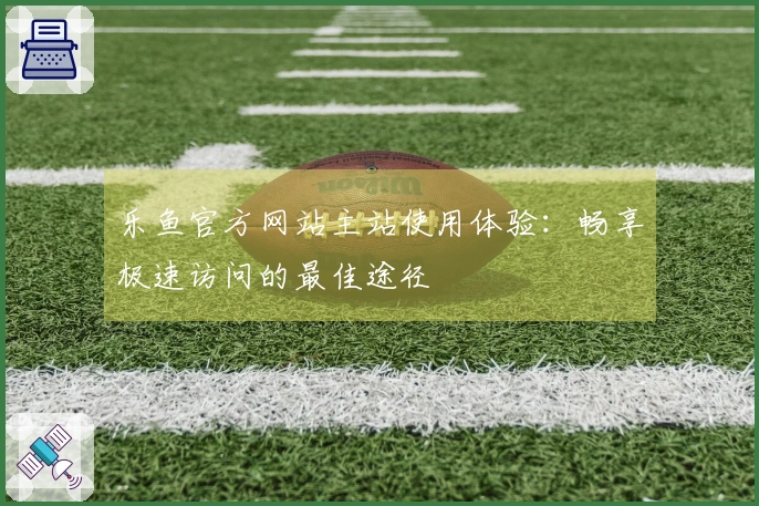 乐鱼官方网站主站使用体验:畅享极速访问的最佳途径